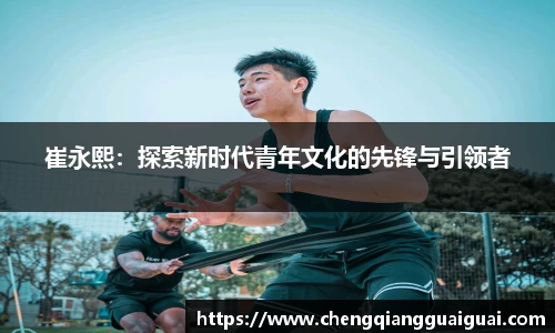 崔永熙：探索新时代青年文化的先锋与引领者